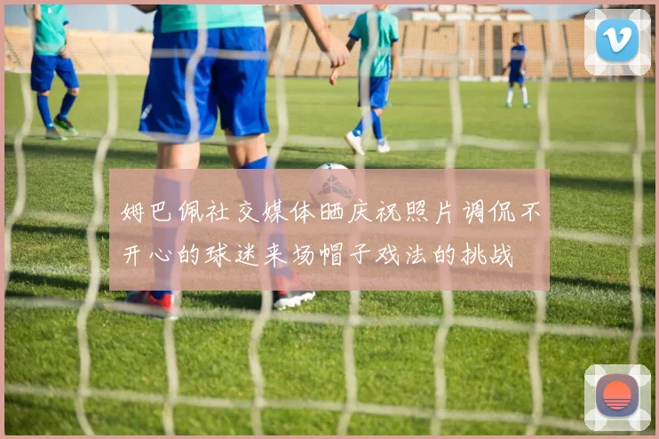 姆巴佩社交媒体晒庆祝照片调侃不开心的球迷来场帽子戏法的挑战